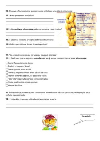 ____________________________________________________________________________________
10. Observa a figura seguinte que representa o rótulo de uma lata de cogumelos:
10.1-Para que servem os rótulos?
______________________________________________
______________________________________________
______________________________________________
10.2 - Que aditivos alimentares podemos encontrar neste produto?
_______________________________________________
_______________________________________________
10.3- Observa, no rótulo, o valor nutritivo deste alimento:
10.3.1- Em que nutriente é mais rico este produto?
_____________________________________________________________

11. “Os erros alimentares são por vezes a causa de doenças.”
11.1. Das frases que se seguem, assinala com um X as que correspondem a erros alimentares.
a) Comer frequentemente doces.
b) Reduzir o consumo de sal.
c) Comer poucas vezes ao dia.
d) Tomar o pequeno-almoço antes de sair de casa.
e) Preferir alimentos cozidos, se possível a vapor.
f) Fazer intervalos muito grandes entre asrefeições.
g) Variar os alimentos o mais possível.
h) Abusar dos fritos.

12. Existem vários processos para conservar os alimentos que não são para consumo logo após a sua
colheita ou preparação.
12.1. Indica três processos utilizados para conservar a carne.
_____________________________________________________________________________________
_____________________________________________________________________________________

Bom trabalho!

 