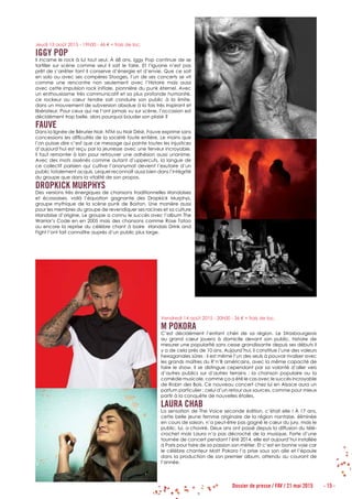 Dossier de presse / FAV / 21 mai 2015 - 15 -
Jeudi 13 août 2015 - 19h00 - 46 € + frais de loc.
IGGY POP
Il incarne le rock à lui tout seul. À 68 ans, Iggy Pop continue de se
tortiller sur scène comme seul il sait le faire. Et l’Iguane n’est pas
prêt de s’arrêter tant il conserve d’énergie et d’envie. Que ce soit
en solo ou avec ses compères Stooges, l’un de ses concerts se vit
comme une rencontre non seulement avec l’Histoire mais aussi
avec cette impulsion rock initiale, pionnière du punk éternel. Avec
un enthousiasme très communicatif et sa plus profonde humanité,
ce rockeur au cœur tendre sait conduire son public à la limite,
dans un mouvement de subversion absolue à la fois très inspirant et
libérateur. Pour ceux qui ne l’ont jamais vu sur scène, l’occasion est
décidément trop belle, alors pourquoi bouder son plaisir ?
FAUVE
Dans la lignée de Bérurier Noir, NTM ou Noir Désir, Fauve exprime sans
concessions les difficultés de la société toute entière. Le moins que
l’on puisse dire c’est que ce message qui pointe toutes les injustices
d’aujourd’hui est reçu par la jeunesse avec une ferveur incroyable.
Il faut remonter à loin pour retrouver une adhésion aussi unanime.
Avec des mots assénés comme autant d’uppercuts, la langue de
ce collectif parisien qui cultive l’anonymat devient l’exutoire d’un
public totalement acquis. Lequel reconnaît aussi bien dans l’intégrité
du groupe que dans la vitalité de son propos.
DROPKICK MURPHYS
Des versions très énergiques de chansons traditionnelles irlandaises
et écossaises, voilà l’équation gagnante des Dropkick Murphys,
groupe mythique de la scène punk de Boston. Une manière aussi
pour les membres du groupe de revendiquer ses racines et sa culture
irlandaise d’origine. Le groupe a connu le succès avec l’album The
Warrior’s Code en en 2005 mais des chansons comme Rose Tatoo
ou encore la reprise du célèbre chant à boire irlandais Drink and
Fight l’ont fait connaître auprès d’un public plus large.
Vendredi 14 août 2015 - 20h00 - 36 € + frais de loc.
M POKORA
C’est décidément l’enfant chéri de sa région. Le Strasbourgeois
au grand cœur jouera à domicile devant son public, histoire de
mesurer une popularité sans cesse grandissante depuis ses débuts il
y a de cela près de 10 ans. Aujourd’hui, il constitue l’une des valeurs
hexagonales sûres ; il est même l’un des seuls à pouvoir rivaliser avec
les grands maîtres du R’n’B américains, avec la même capacité de
faire le show. Il se distingue cependant par sa volonté d’aller vers
d’autres publics sur d’autres terrains : la chanson populaire ou la
comédie musicale, comme ça a été le cas avec le succès incroyable
de Robin des Bois. Ce nouveau concert chez lui en Alsace aura un
parfum particulier : celui d’un retour aux sources, comme pour mieux
partir à la conquête de nouvelles étoiles.
LAURA CHAB
La sensation de The Voice seconde édition, c’était elle ! À 17 ans,
cette belle jeune femme originaire de la région nantaise, éliminée
en cours de saison, n’a peut-être pas gagné le cœur du jury, mais le
public, lui, a chaviré. Deux ans ont passé depuis la diffusion du télé-
crochet mais Laura n’a pas décroché de la musique. Forte d’une
tournée de concert pendant l’été 2014, elle est aujourd’hui installée
à Paris pour faire de sa passion son métier. Et c’est en bonne voie car
le célèbre chanteur Matt Pokora l’a prise sous son aile et l’épaule
dans la production de son premier album, attendu au courant de
l’année.
 