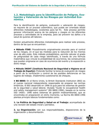 FAVA - Formación en Ambientes Virtuales de Aprendizaje SENA - Servicio Nacional de Aprendizaje
11
Planificación del Sistema de Gestión de la Seguridad y Salud en el trabajo
1.2. Metodología para la Identificación de Peligros, Eva-
luación y Valoración de los Riesgos por Actividad Eco-
nómica.
Para la identificación de peligros, evaluación y valoración de riesgos,
se requiere de un proceso sistemático, que puede ser orientado desde
diferentes metodologías, existentes para tal fin. Este proceso permite
generar información acerca de los peligros y riesgos en los diferentes
procesos y actividades de la empresa, para así prevenir los daños a la
salud de quienes allí laboran.
Existen actualmente diferentes metodologías para realizar este proceso,
dentro de las que se encuentran:
• Método FINE: Procedimiento originalmente previsto para el control
de los riesgos, en el que las medidas para la reducción de los mismos
eran de alto coste. Este método probabilístico, permite calcular el grado
de peligrosidad de cada riesgo identificado, a través de una fórmula
matemática que vincula la probabilidad de ocurrencia, las consecuencias
que pueden originarse en caso de ocurrencia del evento y la exposición a
dicho riesgo.
• Método INSHT (Instituto Nacional de Seguridad e Higiene en el
Trabajo de España): Pretende facilitar la tarea de evaluación de riesgos
a partir de la verificación y control de las posibles deficiencias en los
lugares de trabajo. Implementa cuestionarios de chequeo.
• BS 8800: En el Reino Unido, la British Standards Institution (BSI) es
el cuerpo nacional independiente responsable de preparar las normas
británicas. El BSI desarrolló en 1996 la guía para los sistemas de gestión
de la seguridad y salud laboral, titulada “Guide to occupational health
and safety management systems” (BS 8800:1996), basada en la norma
ISO 14001: 1996 sobre sistemas de gestión medioambiental, que se
encontraba en preparación en dicho momento. La Norma BS 8800:1996
plantea principio básicos fundamentales como:
1. La Política de Seguridad y Salud en el Trabajo: acompañada de
una revisión del estado inicial y periódico.
2. La Organización: con sus responsabilidades, disposiciones de la
organización y documentación.
 