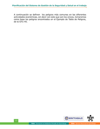 FAVA - Formación en Ambientes Virtuales de Aprendizaje SENA - Servicio Nacional de Aprendizaje
13
Planificación del Sistema de Gestión de la Seguridad y Salud en el trabajo
A continuación se definen los peligros más comunes en las diferentes
actividades económicas, sin decir con esto que son los únicos, tomaremos
como base los peligros encontrados en el Ejemplo de Tabla de Peligros,
de la GTC-45.
 