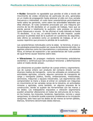 FAVA - Formación en Ambientes Virtuales de Aprendizaje SENA - Servicio Nacional de Aprendizaje
16
Planificación del Sistema de Gestión de la Seguridad y Salud en el trabajo
• Ruido: Sensación no agradable que percibe el oído a través del
movimiento de ondas vibratorias de partículas de aire, generadas
en un medio de propagación hasta alcanzar el oído con muy variada
frecuencia e intensidad; el ruido tiene características perturbadoras
tanto sobre las personas, como sobre las actividades laborales que
ellas efectúan. El ruido constante provocado por una máquina por
encima de los 85 decibeles en un puesto de trabajo, hace que se
pierda parcial o totalmente la audición; este proceso se conoce
como hipoacusia o acusia. En las oficinas el ruido tolerado es hasta
75 decibeles. A su vez, un sonido fuerte de alto impacto puede
provocar la pérdida total de la audición en cuestiones de segundos;
esto último se considera como un accidente de trabajo, al ser un
suceso repentino que provoca la pérdida de la audición.
Las características individuales como la edad, la herencia, el sexo y
las patologías presentes pueden ser causa de las lesiones del oído; los
agentes externos como los traumatismos o contusiones, el ambiente
físico, el tiempo de exposición y las características del ruido pueden
de igual forma causar lesiones sobre éste.
• Vibraciones: Se propagan mediante movimientos ondulatorios
oscilantes y continuos que van a producir tensiones y deformaciones
sobre el medio donde actúan.
Las vibraciones se pueden clasificar de cuerpo entero y segmentaria.
Las de cuerpo entero son producto del contacto directo con los
diversos medios de transporte, como los utilizados en construcción,
actividades agrícolas, minería, algunos camiones de transporte de
carga y transporte público, trenes, embarcaciones, motocicletas,
aeronaves, máquinas y equipos industriales. Las segmentarias sólo
comprometen la mano y brazo al entrar en contacto con máquinas
en movimiento en las variadas ramas de la industria, en actividades
mineras y agrícolas, como también, en algunos procesos de la
construcción, donde se sujetan las herramientas con las manos y
los dedos. Los trabajadores expuestos a vibración segmentaria
pueden presentar alteraciones en todas las estructuras de la mano,
en los huesos, los músculos, tendones, ligamentos, nervios y vasos
sanguíneos; la vibración puede ocasionar problemas en la circulación
sanguínea, esto hace que los dedos de las manos se tornen pálidos,
blancos, fenómeno denominado dedos blancos.
 