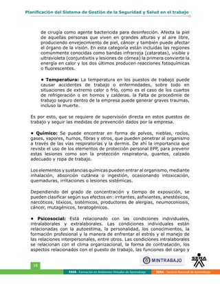 FAVA - Formación en Ambientes Virtuales de Aprendizaje SENA - Servicio Nacional de Aprendizaje
18
Planificación del Sistema de Gestión de la Seguridad y Salud en el trabajo
de cirugía como agente bactericida para desinfección. Afecta la piel
de aquellas personas que viven en grandes alturas y al aire libre,
produciendo envejecimiento de piel, cáncer y también puede afectar
el órgano de la visión. En esta categoría están incluidas las regiones
comúnmente conocidas como bandas infrarroja (cataratas), visible y
ultravioleta (conjuntivitis y lesiones de córnea) la primera convierte la
energía en calor y los dos últimos producen reacciones fotoquímicas
o fluorescentes.
• Temperatura: La temperatura en los puestos de trabajo puede
causar accidentes de trabajo o enfermedades, sobre todo en
situaciones de extremo calor o frío, como es el caso de los cuartos
de refrigeración o en hornos y calderas. la Falta de procedimie de
trabajo seguro dentro de la empresa puede generar graves traumas,
incluso la muerte.
Es por esto, que se requiere de supervisión directa en estos puestos de
trabajo y seguir las medidas de prevención dados por la empresa.
• Químico: Se puede encontrar en forma de polvos, nieblas, rocíos,
gases, vapores, humos, fibras y otros, que pueden penetrar al organismo
a través de las vías respiratorias y la dermis. De ahí la importancia que
reviste el uso de los elementos de protección personal EPP, para prevenir
estas lesiones como son la protección respiratoria, guantes, calzado
adecuado y ropa de trabajo.
Los elementos y sustancias químicas pueden entrar al organismo, mediante
inhalación, absorción cutánea o ingestión, ocasionando intoxicación,
quemaduras, irritaciones o lesiones sistémicas.
Dependiendo del grado de concentración y tiempo de exposición, se
pueden clasificar según sus efectos en: irritantes, asfixiantes, anestésicos,
narcóticos, tóxicos, sistémicos, productores de alergias, neumoconiosis,
cáncer, mutagénicos, teratogénicos.
• Psicosocial: Está relacionado con las condiciones individuales,
intralaborales y extralaborales. Las condiciones individuales están
relacionadas con la autoestima, la personalidad, los conocimientos, la
formación profesional y la manera de enfrentar el estrés y el manejo de
las relaciones interpersonales, entre otros. Las condiciones intralaborales
se relacionan con el clima organizacional, la forma de contratación, los
aspectos relacionados con el puesto de trabajo, las funciones del cargo y
 