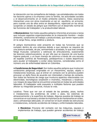 FAVA - Formación en Ambientes Virtuales de Aprendizaje SENA - Servicio Nacional de Aprendizaje
19
Planificación del Sistema de Gestión de la Seguridad y Salud en el trabajo
la interacción con los compañeros de trabajo. Las extralaborales con todos
los factores ajenos a la empresa como la familia, las actividades sociales
y el desenvolvimiento en el medio ambiente externo. Estos escenarios
interactúan unos con otros mostrando un ser en equilibrio, en armonía;
pero cuando uno de ellos entra en desequilibrio, repercute en los otros,
surgiendo un estado de peligro que interfiere con el desarrollo normal de
las funciones del trabajador y la productividad laboral.
• Biomecánico: Son todos aquellos peligros inherentes al proceso o tarea
que incluyan aspectos organizacionales en la interacción hombre - medio
ambiente, condiciones de trabajo y productividad, que tienen repercusión
en la carga física, carga estática y postura.
El peligro biomecánico está presente en todas las funciones que se
cumplen dentro de una empresa debido a que siempre se requiere de
una postura sentada, de pie, semisentado o acostado, lo que trae consigo
fatiga muscular, cansancio y sobreuso de articulaciones, ocasionando
las lesiones osteomusculares; es por ello que se requiere de una buena
higiene postural, y un buen manejo de columna a través de una escuela
de espalda (centros de fisioterapia, polideportivos o clubes deportivos)
para ayudar al trabajador a evitar estas lesiones, consideradas como el
número uno de enfermedad laboral en Colombia.
• Condiciones de Seguridad: Son todos aquellos peligros que involucran
condiciones peligrosas originadas en un mecanismo, equipo, objeto o
instalaciones locativas, que al entrar en contacto con la persona pueden
provocar un daño físico de acuerdo con intensidad y tiempo de contacto.
Son todos los factores de riesgo que involucra aspectos relacionados con
electricidad, tecnológicos (explosión e incendio), mecánicos y locativos.
Los riesgos de seguridad se encuentran presentes en todas las actividades
laborales. El trabajador está expuesto a múltiples factores que pueden
afectar su integridad personal, incluso la vida.
Locativo: Tiene que ver con el estado de las paredes, pisos, techos
e instalaciones; los problemas de orden y aseo, los sistemas de
almacenamiento y la superficie de trabajo. Algunos puestos de trabajo se
concentran en sus tareas y olvidan la importancia de mantenerlos en orden,
aseo y almacenaje adecuado; en conservar en buen estado las estructuras
e instalaciones, evitando accidentes de trabajo y enfermedades laborales.
• Mecánico: Proviene del contacto con las máquinas, equipos e
implementos de trabajo, que pueden generar accidentes de trabajo
 