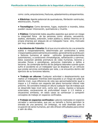 FAVA - Formación en Ambientes Virtuales de Aprendizaje SENA - Servicio Nacional de Aprendizaje
20
Planificación del Sistema de Gestión de la Seguridad y Salud en el trabajo
como: corte, amputaciones, fracturas, aplastamiento y atrapamientos.
• Eléctrico: Agente potencial de quemaduras, fibrilación ventricular,
electrocución, muerte.
• Tecnológico: Como derrames, fugas, explosión e incendio, éstos
pueden causar intoxicación, quemaduras y muerte.
• Público: Comprende todos aquellos aspectos que ponen en riesgo
la integridad física de las personas como: atracos, secuestros,
asaltos, atentados, extorsión, orden público o, delitos internos en la
propia empresa por ataques de un trabajador hacia otro, motivado
por muy variados aspectos.
• Accidentes de Tránsito: Es el que ocurre sobre la vía y se presenta
súbita e inesperadamente, determinado por condiciones y actos
irresponsables potencialmente previsibles; generalmente se atribuyen
a factores humanos al operar vehículos (preponderantemente
automotores), a condiciones climatológicas, señalización y caminos;
éstos ocasionan pérdida prematura de vidas humanas, lesiones y
secuelas físicas o psicológicas, perjuicios materiales y daños a
terceros. Se contempla dentro de los peligros laborales cuando quien
sufre el accidente es un trabajador que se desplaza en un vehículo
que presta servicios contratados por esta, y se encuentra dentro del
ejercicio de su funciones labores.
• Trabajo en alturas: Cualquier actividad o desplazamiento que
realice un trabajador mientras esté expuesto a un riesgo de caída de
distinto nivel, cuya diferencia de cota sea aproximadamente igual o
mayor a 1.5 metros con respecto del plano horizontal inferior más
próximo. Se considera trabajo en altura cualquier tipo de trabajo que
se desarrolle bajo nivel cero, como son: pozos, ingreso a tanques
enterrados, excavaciones de profundidad mayor a 1.5 metros y
situaciones similares; en estos casos se comienzan a compartir
conceptos de trabajo en espacios confinados.
• Trabajo en espacios confinados: Labores realizadas en espacios
cerrados o semicerrados, que por su tamaño o forma permiten la
entrada de una persona; sin embargo, no está diseñado para la
ocupación de seres humanos, por ello ofrecen dificultades para entrar
y salir de ellos.
 