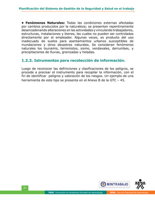 FAVA - Formación en Ambientes Virtuales de Aprendizaje SENA - Servicio Nacional de Aprendizaje
21
Planificación del Sistema de Gestión de la Seguridad y Salud en el trabajo
• Fenómenos Naturales: Todas las condiciones externas afectadas
por cambios producidos por la naturaleza; se presentan repentinamente
desencadenando alteraciones en las actividades y vinculando trabajadores,
estructuras, instalaciones y bienes, las cuales no pueden ser controladas
directamente por el empleador. Algunas veces, es producto del uso
inadecuado de suelos para asentamientos urbanos susceptibles de
inundaciones y otros desastres naturales. Se consideran fenómenos
naturales los tsunamis, terremotos, sismo, vendavales, derrumbes, y
precipitaciones de lluvias, granizadas y heladas.
1.2.2. Istrumentos para recolección de información.
Luego de reconocer las definiciones y clasificaciones de los peligros, se
procede a precisar el instrumento para recopilar la información, con el
fin de identificar peligros y valoración de los riesgos. Un ejemplo de una
herramienta de este tipo se presenta en el Anexo B de la GTC – 45.
 