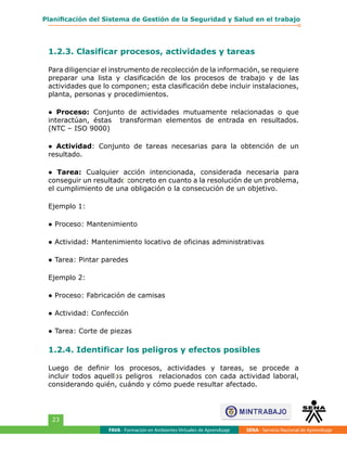 FAVA - Formación en Ambientes Virtuales de Aprendizaje SENA - Servicio Nacional de Aprendizaje
23
Planificación del Sistema de Gestión de la Seguridad y Salud en el trabajo
1.2.3. Clasificar procesos, actividades y tareas
Para diligenciar el instrumento de recolección de la información, se requiere
preparar una lista y clasificación de los procesos de trabajo y de las
actividades que lo componen; esta clasificación debe incluir instalaciones,
planta, personas y procedimientos.
● Proceso: Conjunto de actividades mutuamente relacionadas o que
interactúan, éstas transforman elementos de entrada en resultados.
(NTC – ISO 9000)
● Actividad: Conjunto de tareas necesarias para la obtención de un
resultado.
● Tarea: Cualquier acción intencionada, considerada necesaria para
conseguir un resultado concreto en cuanto a la resolución de un problema,
el cumplimiento de una obligación o la consecución de un objetivo.
Ejemplo 1:
● Proceso: Mantenimiento
● Actividad: Mantenimiento locativo de oficinas administrativas
● Tarea: Pintar paredes
Ejemplo 2:
● Proceso: Fabricación de camisas
● Actividad: Confección
● Tarea: Corte de piezas
1.2.4. Identificar los peligros y efectos posibles
Luego de definir los procesos, actividades y tareas, se procede a
incluir todos aquellos peligros relacionados con cada actividad laboral,
considerando quién, cuándo y cómo puede resultar afectado.
n
n
 