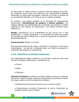 FAVA - Formación en Ambientes Virtuales de Aprendizaje SENA - Servicio Nacional de Aprendizaje
24
Planificación del Sistema de Gestión de la Seguridad y Salud en el trabajo
En este punto se sugiere tener en cuenta la tabla de peligros de la GTC-
45, aclarando que es solo una referencia; las organizaciones deberán
desarrollar su propia lista de peligros, tomando en cuenta el carácter de
sus actividades laborales y los sitios en que se realiza el trabajo.
En cuantos a los efectos posibles en la Actividad de Afianzamiento
denominada “Identificación de peligros y efectos posibles”; los
peligros deberán ser identificados por el aprendiz, de acuerdo a la tabla
sugerida en éste Objeto de Aprendizaje y los efectos posibles hacen
referencia a:
Riesgo: Combinación de la probabilidad de que ocurra una o más
exposiciones o eventos peligrosos y la severidad del daño que puede
ser causada por éstos. Mecanismo o forma de exposición al accidente o
enfermedad laboral.
Consecuencias: Efectos a la salud.
Esta actividad pretende dar mayor compresión al aprendiz en este paso
metodológico; ya que de él depende hacer una óptima evaluación y
valoración del riesgo de la organización.
1.2.5. Identificar controles existentes
Las organizaciones deben identificar los controles existentes para cada
uno de los peligros identificados y clasificarlos en:
● Fuente
● Medio
● Individuo
Control en la fuente: Consiste en corregir la falla o avería en el material,
estructura, sistema, equipo, máquina o herramienta que produce el factor
de riesgo, usando uno de los siguientes métodos:
● Mantenimiento preventivo (antes de que suceda el daño)
● Mantenimiento correctivo (reparando la avería, mejorando los
anclajes cuando ocurre el daño)
 