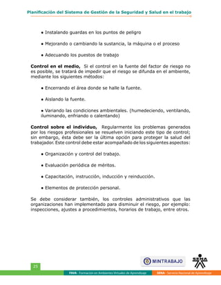 FAVA - Formación en Ambientes Virtuales de Aprendizaje SENA - Servicio Nacional de Aprendizaje
25
Planificación del Sistema de Gestión de la Seguridad y Salud en el trabajo
● Instalando guardas en los puntos de peligro
● Mejorando o cambiando la sustancia, la máquina o el proceso
● Adecuando los puestos de trabajo
Control en el medio, Si el control en la fuente del factor de riesgo no
es posible, se tratará de impedir que el riesgo se difunda en el ambiente,
mediante los siguientes métodos:
● Encerrando el área donde se halle la fuente.
● Aislando la fuente.
● Variando las condiciones ambientales. (humedeciendo, ventilando,
iluminando, enfriando o calentando)
Control sobre el individuo, Regularmente los problemas generados
por los riesgos profesionales se resuelven iniciando este tipo de control;
sin embargo, ésta debe ser la última opción para proteger la salud del
trabajador. Este control debe estar acompañado de los siguientes aspectos:
● Organización y control del trabajo.
● Evaluación periódica de méritos.
● Capacitación, instrucción, inducción y reinducción.
● Elementos de protección personal.
Se debe considerar también, los controles administrativos que las
organizaciones han implementado para disminuir el riesgo, por ejemplo:
inspecciones, ajustes a procedimientos, horarios de trabajo, entre otros.
 