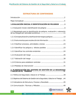 FAVA - Formación en Ambientes Virtuales de Aprendizaje SENA - Servicio Nacional de Aprendizaje
3
Planificación del Sistema de Gestión de la Seguridad y Salud en el trabajo
Introducción..................................................................................2
Mapa Conceptual............................................................................5
1.EVALUACIÓN INICIAL E IDENTIFICACIÓN DE PELIGROS ........6
1.1 Evaluación inicial e identificación de peligros ................................6
1.2 Metodología para la identificación de peligros, evaluación y valoración
de los Riesgos por actividad económica ...........................................11
1.2.1Conceptualizaciónyclasificaciónderiesgosypeligros ....................12
1.2.2 Instrumentos para recolección de información ............................21
1.2.3 Clasificar procesos, actividades y tareas .................................23
1.2.4 Identificar los peligros y efectos posibles ...............................23
1.2.5 Identificar los controles existentes .........................................24
1.2.6 Evaluación del riesgo ...........................................................26
1.2.7 Valoración del riesgo ...........................................................30
1.2.8 Criterios para establecer controles .........................................31
1.2.9 Medidas de Intervención ......................................................31
2. PLANIFICACIÓN DEL SISTEMA DE GESTIÓN DE LA SEGURIDAD
Y SALUD EN EL TRABAJO ........................................................38
2.1 Política de Seguridad y Salud en el Trabajo .................................39
2.2 Objetivos del Sistema de Gestión de la Seguridad y Salud en el Trabajo ..44
2.3 Indicadores de Estructura, Proceso y Resultado ...........................45
2.4 Comunicación: Técnicas y Métodos ...........................................49
ESTRUCTURA DE CONTENIDOS
 