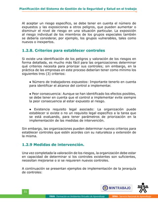 FAVA - Formación en Ambientes Virtuales de Aprendizaje SENA - Servicio Nacional de Aprendizaje
31
Planificación del Sistema de Gestión de la Seguridad y Salud en el trabajo
Al aceptar un riesgo específico, se debe tener en cuenta el número de
expuestos y las exposiciones a otros peligros, que pueden aumentar o
disminuir el nivel de riesgo en una situación particular. La exposición
al riesgo individual de los miembros de los grupos especiales también
se debería considerar, por ejemplo, los grupos vulnerables, tales como
nuevos o inexpertos.
1.2.8. Criterios para establecer controles
Si existe una identificación de los peligros y valoración de los riesgos en
forma detallada, es mucho más fácil para las organizaciones determinar
qué criterios necesita para priorizar sus controles; sin embargo, en la
práctica de las empresas en este proceso deberían tener como mínimo los
siguientes tres (3) criterios:
● Número de trabajadores expuestos: Importante tenerlo en cuenta
para identificar el alcance del control a implementar.
● Peor consecuencia: Aunque se han identificado los efectos posibles,
se debe tener en cuenta que el control a implementar evite siempre
la peor consecuencia al estar expuesto al riesgo.
● Existencia requisito legal asociado: La organización puede
establecer si existe o no un requisito legal específico a la tarea que
se está evaluando, para tener parámetros de priorización en la
implementación de las medidas de intervención.
Sin embargo, las organizaciones pueden determinar nuevos criterios para
establecer controles que estén acordes con su naturaleza y extensión de
la misma.
1.2.9 Medidas de intervención.
Una vez completada la valoración de los riesgos, la organización debe estar
en capacidad de determinar si los controles existentes son suficientes,
necesitan mejorarse o si se requieren nuevos controles.
A continuación se presentan ejemplos de implementación de la jerarquía
de controles:
 