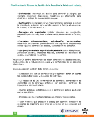 FAVA - Formación en Ambientes Virtuales de Aprendizaje SENA - Servicio Nacional de Aprendizaje
32
Planificación del Sistema de Gestión de la Seguridad y Salud en el trabajo
●	Eliminación: modificar un diseño para eliminar el peligro; por
ejemplo, introducir dispositivos mecánicos de alzamiento para
eliminar el peligro de manipulación manual.
●	Sustitución: reemplazar por un material menos peligroso o reducir
la energía del sistema; por ejemplo: reducir la fuerza, el amperaje,
la presión, la temperatura, etc.
●	Controles de ingeniería: instalar sistemas de ventilación,
protección para las máquinas, enclavamiento, cerramientos acústicos,
etc.
●	Controles administrativos, señalización, advertencias:
instalación de alarmas, procedimientos de seguridad, inspecciones
de los equipos, controles de acceso, capacitación del personal.
●	Equipos/elementosdeprotecciónpersonal:gafasdeseguridad,
protección auditiva, máscaras faciales, sistemas de detención de
caídas, respiradores y guantes.
Al aplicar un control determinado se deben considerar los costos relativos,
los beneficios de la reducción de riesgos, y la confiabilidad de las opciones
disponibles.
Una organización también debe tener en cuenta:
● Adaptación del trabajo al individuo; por ejemplo: tener en cuenta
las capacidades físicas y mentales del individuo.
● La necesidad de una combinación de controles, combinación de
elementos de la jerarquía anterior; por ejemplo: controles de
ingeniería y administrativos.
● Buenas prácticas establecidas en el control del peligro particular
que se considera.
● Utilización de nuevas tecnologías para mejorar los controles.
● Usar medidas que protejan a todos; por ejemplo: selección de
controles de ingeniería que protejan a todos en las cercanías del
riesgo.
 