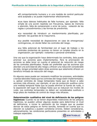 FAVA - Formación en Ambientes Virtuales de Aprendizaje SENA - Servicio Nacional de Aprendizaje
33
Planificación del Sistema de Gestión de la Seguridad y Salud en el trabajo
●	El comportamiento humano y si una medida de control particular
será aceptada y se puede implementar efectivamente.
●	Los tipos básicos habituales de falla humana; por ejemplo: falla
simple de una acción repetida con frecuencia, lapsos de memoria
o atención, falta de comprensión o error de juicio, violación de las
reglas o procedimientos y las formas de prevenirlos.
●	La necesidad de introducir un mantenimiento planificado; por
ejemplo: las guardas de la maquinaria.
●	La posible necesidad de disposiciones en caso de emergencias/
contingencias, en donde fallan los controles del riesgo.
●	La falta potencial de familiaridad con el lugar de trabajo y los
controles existentes de quienes no tienen un empleo directo en la
organización; por ejemplo: visitantes o personal contratista.
Una vez que la organización haya determinado los controles, ésta puede
priorizar sus acciones para implementarlos. Para la priorización de
acciones se debe tener en cuenta el potencial de reducción de riesgo
de los controles planificados. Puede ser preferible que las acciones que
abordan una actividad de alto riesgo u ofrecen una reducción considerable
de éste, tengan prioridad sobre otras acciones que solamente ofrecen un
beneficio limitado de reducción del riesgo.
En algunos casos puede ser necesario modificar los procesos, actividades
o tareas laborales hasta que los controles del riesgo estén implementados;
o, aplicar controles de riesgo temporales hasta que se lleven a cabo
acciones más eficaces; por ejemplo, el uso de protección auditiva como
una medida temporal hasta que se pueda eliminar la fuente de ruido, o
la separación del lugar de trabajo hasta que se reduzcan los niveles de
ruido. Los controles temporales no deben ser considerados sustituto a
largo plazo de medidas de control de riesgo más eficaces.
Determinación cualitativa del nivel de deficiencia de los peligros
higiénicos: Cuando no se tienen disponibles mediciones de los peligros
higiénicos, se pueden utilizar algunas escalas para determinar el nivel
de deficiencia, e iniciar la valoración de los riesgos que se puedan
derivar de estos peligros en forma sencilla, teniendo en cuenta que su
elección es subjetiva y pueden cometerse errores. Deben considerarse,
adicionalmente, las condiciones particulares presentes en actividades y
trabajos especiales.
 