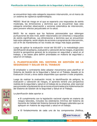 FAVA - Formación en Ambientes Virtuales de Aprendizaje SENA - Servicio Nacional de Aprendizaje
38
Planificación del Sistema de Gestión de la Seguridad y Salud en el trabajo
se encuentren bajo esta categoría requieren intervención, en el marco de
un sistema de vigilancia epidemiológica.
MEDIO: Nivel de riesgo en el que se esperaría una respuestas de estrés
moderada, las dimensiones y dominios que se encuentran bajo esta
categoría ameritan observación y acciones sistemática de intervención,
para prevenir efectos perjudiciales en la salud.
BAJO: No se espera que los factores psicosociales que obtengan
puntuaciones de este nivel, estén relacionados con síntomas o respuestas
de estrés significativas. Las dimensiones y dominios que se encuentran
bajo esta categoría, serán objeto de acciones o programas de intervención,
con el fin de mantenerlos en los niveles de riesgo más bajos posibles
Luego de aplicar la evaluación inicial del SG-SST y la metodología para
identificación de peligros, evaluación y valoración de los riesgos, el aprendiz
tendrá la perspectiva general de la empresa en seguridad y salud en el
trabajo, y las bases para definir prioridades en materia de seguridad y
salud en el trabajo.
2. PLANIFICACIÓN DEL SISTEMA DE GESTIÓN DE LA
SEGURIDAD Y SALUD EN EL TRABAJO
El empleador o contratante debe adoptar mecanismos para planificar el
Sistema de Gestión de la Seguridad y Salud en el Trabajo, basado en la
Evaluación Inicial y otros datos disponibles que aporten a este propósito.​
Luego de realizar la evaluación inicial, la identificación de peligros, la
evaluación y valoración de riesgos, el aprendiz tendrá una perspectiva
realista de la seguridad y salud en el trabajo de su empresa, pilar esencial
para proceder a la planeación de acciones encaminadas a la implementación
del Sistema de Gestión de la Seguridad y Salud en el Trabajo.
La planificación debe aportar a:
● El cumplimiento con la legislación nacional vigente en materia de
riesgos laborales, incluidos los estándares mínimos del Sistema de
Garantía de Calidad del Sistema General de Riesgos Laborales que se
apliquen en materia de seguridad y salud en el trabajo.
● El fortalecimiento de cada uno de los componentes (Política,
 