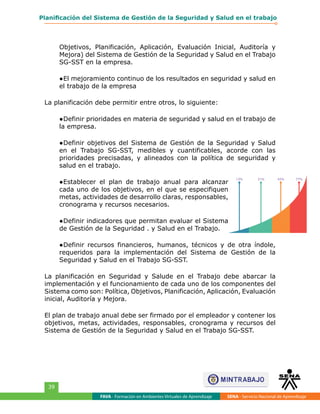 FAVA - Formación en Ambientes Virtuales de Aprendizaje SENA - Servicio Nacional de Aprendizaje
39
Planificación del Sistema de Gestión de la Seguridad y Salud en el trabajo
Objetivos, Planificación, Aplicación, Evaluación Inicial, Auditoría y
Mejora) del Sistema de Gestión de la Seguridad y Salud en el Trabajo
SG-SST en la empresa.
●	El mejoramiento continuo de los resultados en seguridad y salud en
el trabajo de la empresa
La planificación debe permitir entre otros, lo siguiente:
●	Definir prioridades en materia de seguridad y salud en el trabajo de
la empresa.
●	Definir objetivos del Sistema de Gestión de la Seguridad y Salud
en el Trabajo SG-SST, medibles y cuantificables, acorde con las
prioridades precisadas, y alineados con la política de seguridad y
salud en el trabajo.
●	Establecer el plan de trabajo anual para alcanzar
cada uno de los objetivos, en el que se especifiquen
metas, actividades de desarrollo claras, responsables,
cronograma y recursos necesarios.
●	Definir indicadores que permitan evaluar el Sistema
de Gestión de la Seguridad . y Salud en el Trabajo.
●	Definir recursos financieros, humanos, técnicos y de otra índole,
requeridos para la implementación del Sistema de Gestión de la
Seguridad y Salud en el Trabajo SG-SST.
La planificación en Seguridad y Salude en el Trabajo debe abarcar la
implementación y el funcionamiento de cada uno de los componentes del
Sistema como son: Política, Objetivos, Planificación, Aplicación, Evaluación
inicial, Auditoría y Mejora.
El plan de trabajo anual debe ser firmado por el empleador y contener los
objetivos, metas, actividades, responsables, cronograma y recursos del
Sistema de Gestión de la Seguridad y Salud en el Trabajo SG-SST.
 