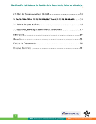 FAVA - Formación en Ambientes Virtuales de Aprendizaje SENA - Servicio Nacional de Aprendizaje
4
Planificación del Sistema de Gestión de la Seguridad y Salud en el trabajo
2.5 Plan de Trabajo Anual del SG-SST. ............................................53
3. CAPACITACIÓN EN SEGURIDAD Y SALUD EN EL TRABAJO .......55
3.1 Educación para adultos ............................................................55
3.2Requisitos,EstrategiasdeEnseñanzaAprendizaje...........................57
Bibliografía..................................................................................59
Glosario......................................................................................60
Control de Documentos ................................................................60
Creative Commons ......................................................................60
 