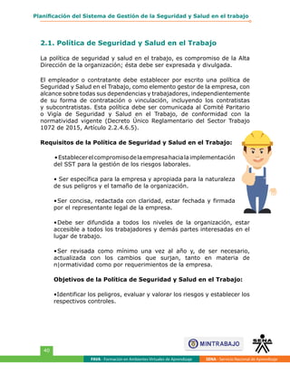 FAVA - Formación en Ambientes Virtuales de Aprendizaje SENA - Servicio Nacional de Aprendizaje
40
Planificación del Sistema de Gestión de la Seguridad y Salud en el trabajo
2.1. Política de Seguridad y Salud en el Trabajo
La política de seguridad y salud en el trabajo, es compromiso de la Alta
Dirección de la organización; ésta debe ser expresada y divulgada.
El empleador o contratante debe establecer por escrito una política de
Seguridad y Salud en el Trabajo, como elemento gestor de la empresa, con
alcance sobre todas sus dependencias y trabajadores, independientemente
de su forma de contratación o vinculación, incluyendo los contratistas
y subcontratistas. Esta política debe ser comunicada al Comité Paritario
o Vigía de Seguridad y Salud en el Trabajo, de conformidad con la
normatividad vigente (Decreto Único Reglamentario del Sector Trabajo
1072 de 2015, Artículo 2.2.4.6.5).
Requisitos de la Política de Seguridad y Salud en el Trabajo:
•Establecerelcompromisodelaempresahacialaimplementación
del SST para la gestión de los riesgos laborales.
• Ser específica para la empresa y apropiada para la naturaleza
de sus peligros y el tamaño de la organización.
•	Ser concisa, redactada con claridad, estar fechada y firmada
por el representante legal de la empresa.
•	Debe ser difundida a todos los niveles de la organización, estar
accesible a todos los trabajadores y demás partes interesadas en el
lugar de trabajo.
•	Ser revisada como mínimo una vez al año y, de ser necesario,
actualizada con los cambios que surjan, tanto en materia de
n|ormatividad como por requerimientos de la empresa.
Objetivos de la Política de Seguridad y Salud en el Trabajo:
•Identificar los peligros, evaluar y valorar los riesgos y establecer los
respectivos controles.
 