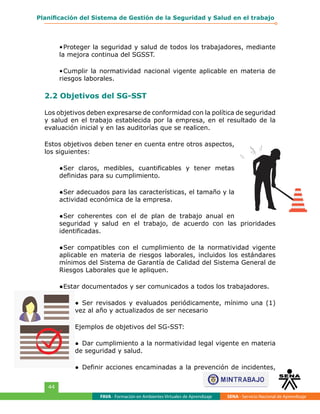 FAVA - Formación en Ambientes Virtuales de Aprendizaje SENA - Servicio Nacional de Aprendizaje
44
Planificación del Sistema de Gestión de la Seguridad y Salud en el trabajo
•	Proteger la seguridad y salud de todos los trabajadores, mediante
la mejora continua del SGSST.
•	Cumplir la normatividad nacional vigente aplicable en materia de
riesgos laborales.
2.2 Objetivos del SG-SST
Los objetivos deben expresarse de conformidad con la política de seguridad
y salud en el trabajo establecida por la empresa, en el resultado de la
evaluación inicial y en las auditorías que se realicen.
Estos objetivos deben tener en cuenta entre otros aspectos,
los siguientes:
●	Ser claros, medibles, cuantificables y tener metas
definidas para su cumplimiento.
●	Ser adecuados para las características, el tamaño y la
actividad económica de la empresa.
●	Ser coherentes con el de plan de trabajo anual en
seguridad y salud en el trabajo, de acuerdo con las prioridades
identificadas.
●	Ser compatibles con el cumplimiento de la normatividad vigente
aplicable en materia de riesgos laborales, incluidos los estándares
mínimos del Sistema de Garantía de Calidad del Sistema General de
Riesgos Laborales que le apliquen.
●	Estar documentados y ser comunicados a todos los trabajadores.
●	 Ser revisados y evaluados periódicamente, mínimo una (1)
vez al año y actualizados de ser necesario
Ejemplos de objetivos del SG-SST:
●	 Dar cumplimiento a la normatividad legal vigente en materia
de seguridad y salud.
●	 Definir acciones encaminadas a la prevención de incidentes,
 