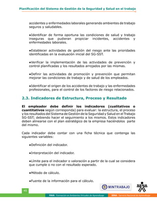 FAVA - Formación en Ambientes Virtuales de Aprendizaje SENA - Servicio Nacional de Aprendizaje
45
Planificación del Sistema de Gestión de la Seguridad y Salud en el trabajo
accidentes y enfermedades laborales generando ambientes de trabajo
seguros y saludables.
●	Identificar de forma oportuna las condiciones de salud y trabajo
inseguras que pudieran propiciar incidentes, accidentes y
enfermedades laborales.
●	Establecer actividades de gestión del riesgo ante las prioridades
identificadas en la evaluación inicial del SG-SST.
●	Verificar la implementación de las actividades de prevención y
control planificadas y los resultados arrojados por las mismas.
●	Definir las actividades de promoción y prevención que permitan
mejorar las condiciones de trabajo y de salud de los empleados.
●	Identificar el origen de los accidentes de trabajo y las enfermedades
profesionales, para el control de los factores de riesgo relacionados.
2.3. Indicadores de Estructura, Proceso y Resultado
El empleador debe definir los indicadores (cualitativos o
cuantitativos según corresponda) para evaluar: la estructura, el proceso
y los resultados del Sistema de Gestión de la Seguridad y Salud en el Trabajo
SG-SST; debiendo hacer el seguimiento a los mismos. Estos indicadores
deben alinearse con el plan estratégico de la empresa haciéndolos parte
del mismo.
Cada indicador debe contar con una ficha técnica que contenga las
siguientes variables:
●	Definición del indicador.
●	Interpretación del indicador.
●	Límite para el indicador o valoración a partir de la cual se considera
que cumple o no con el resultado esperado.
●	Método de cálculo.
●	Fuente de la información para el cálculo.
 