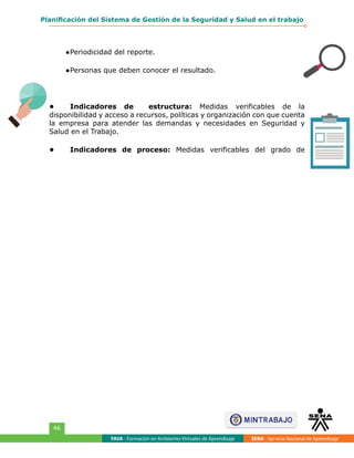FAVA - Formación en Ambientes Virtuales de Aprendizaje SENA - Servicio Nacional de Aprendizaje
46
Planificación del Sistema de Gestión de la Seguridad y Salud en el trabajo
●	Periodicidad del reporte.
●	Personas que deben conocer el resultado.
•	 Indicadores de estructura: Medidas verificables de la
disponibilidad y acceso a recursos, políticas y organización con que cuenta
la empresa para atender las demandas y necesidades en Seguridad y
Salud en el Trabajo.
•	 Indicadores de proceso: Medidas verificables del grado de
 
