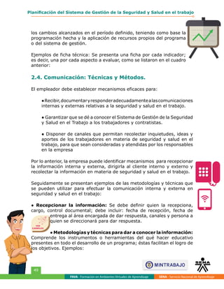 FAVA - Formación en Ambientes Virtuales de Aprendizaje SENA - Servicio Nacional de Aprendizaje
49
Planificación del Sistema de Gestión de la Seguridad y Salud en el trabajo
los cambios alcanzados en el período definido, teniendo como base la
programación hecha y la aplicación de recursos propios del programa
o del sistema de gestión.
Ejemplos de ficha técnica: Se presenta una ficha por cada indicador;
es decir, una por cada aspecto a evaluar, como se listaron en el cuadro
anterior:
2.4. Comunicación: Técnicas y Métodos.
El empleador debe establecer mecanismos eficaces para:
●Recibir,documentaryresponderadecuadamentealascomunicaciones
internas y externas relativas a la seguridad y salud en el trabajo.
● Garantizar que se dé a conocer el Sistema de Gestión de la Seguridad
y Salud en el Trabajo a los trabajadores y contratistas.
● Disponer de canales que permitan recolectar inquietudes, ideas y
aportes de los trabajadores en materia de seguridad y salud en el
trabajo, para que sean consideradas y atendidas por los responsables
en la empresa
Por lo anterior, la empresa puede identificar mecanismos  para recepcionar
la información interna y externa, dirigirla al cliente interno y externo y
recolectar la información en materia de seguridad y salud en el trabajo.
Seguidamente se presentan ejemplos de las metodologías y técnicas que
se pueden utilizar para efectuar la comunicación interna y externa en
seguridad y salud en el trabajo:
● Recepcionar la información: Se debe definir quien la recepciona,
cargo, control documental; debe incluir: fecha de recepción, fecha de
entrega al área encargada de dar respuesta, canales y persona a
quien se direccionará para dar respuesta.
● Metodologías y técnicas para dar a conocer la información:
Comprende los instrumentos o herramientas del qué hacer educativo
presentes en todo el desarrollo de un programa; éstas facilitan el logro de
los objetivos. Ejemplos:
VER
EJEMPLOS
 