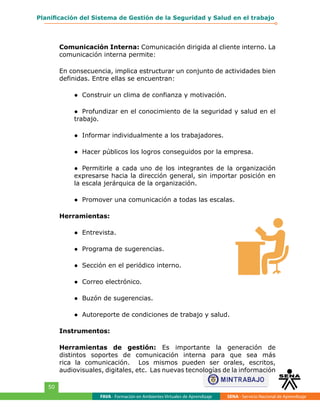 FAVA - Formación en Ambientes Virtuales de Aprendizaje SENA - Servicio Nacional de Aprendizaje
50
Planificación del Sistema de Gestión de la Seguridad y Salud en el trabajo
Comunicación Interna: Comunicación dirigida al cliente interno. La
comunicación interna permite:
En consecuencia, implica estructurar un conjunto de actividades bien
definidas. Entre ellas se encuentran:
●	 Construir un clima de confianza y motivación.
●	 Profundizar en el conocimiento de la seguridad y salud en el
trabajo.
●	 Informar individualmente a los trabajadores.
●	 Hacer públicos los logros conseguidos por la empresa.
●	 Permitirle a cada uno de los integrantes de la organización
expresarse hacia la dirección general, sin importar posición en
la escala jerárquica de la organización.
●	 Promover una comunicación a todas las escalas.
Herramientas:
●	 Entrevista.
●	 Programa de sugerencias.
●	 Sección en el periódico interno.
●	 Correo electrónico.
●	 Buzón de sugerencias.
●	 Autoreporte de condiciones de trabajo y salud.
Instrumentos:
Herramientas de gestión: Es importante la generación de
distintos soportes de comunicación interna para que sea más
rica la comunicación. Los mismos pueden ser orales, escritos,
audiovisuales, digitales, etc. Las nuevas tecnologías de la información
 