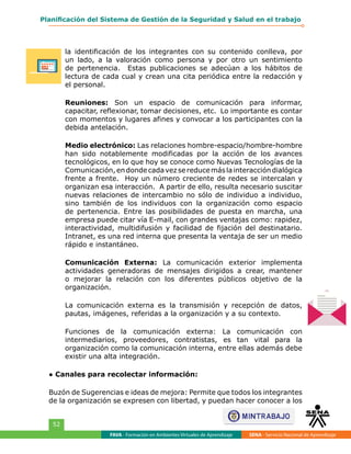 FAVA - Formación en Ambientes Virtuales de Aprendizaje SENA - Servicio Nacional de Aprendizaje
52
Planificación del Sistema de Gestión de la Seguridad y Salud en el trabajo
la identificación de los integrantes con su contenido conlleva, por
un lado, a la valoración como persona y por otro un sentimiento
de pertenencia. Estas publicaciones se adecúan a los hábitos de
lectura de cada cual y crean una cita periódica entre la redacción y
el personal.
Reuniones: Son un espacio de comunicación para informar,
capacitar, reflexionar, tomar decisiones, etc. Lo importante es contar
con momentos y lugares afines y convocar a los participantes con la
debida antelación.
Medio electrónico: Las relaciones hombre-espacio/hombre-hombre
han sido notablemente modificadas por la acción de los avances
tecnológicos, en lo que hoy se conoce como Nuevas Tecnologías de la
Comunicación,endondecadavezsereducemáslainteraccióndialógica
frente a frente. Hoy un número creciente de redes se intercalan y
organizan esa interacción. A partir de ello, resulta necesario suscitar
nuevas relaciones de intercambio no sólo de individuo a individuo,
sino también de los individuos con la organización como espacio
de pertenencia. Entre las posibilidades de puesta en marcha, una
empresa puede citar vía E-mail, con grandes ventajas como: rapidez,
interactividad, multidifusión y facilidad de fijación del destinatario.
Intranet, es una red interna que presenta la ventaja de ser un medio
rápido e instantáneo.
Comunicación Externa: La comunicación exterior implementa
actividades generadoras de mensajes dirigidos a crear, mantener
o mejorar la relación con los diferentes públicos objetivo de la
organización.
La comunicación externa es la transmisión y recepción de datos,
pautas, imágenes, referidas a la organización y a su contexto.
Funciones de la comunicación externa: La comunicación con
intermediarios, proveedores, contratistas, es tan vital para la
organización como la comunicación interna, entre ellas además debe
existir una alta integración.
● Canales para recolectar información:
Buzón de Sugerencias e ideas de mejora: Permite que todos los integrantes
de la organización se expresen con libertad, y puedan hacer conocer a los
 