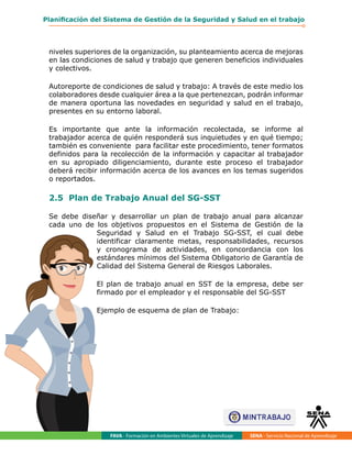 FAVA - Formación en Ambientes Virtuales de Aprendizaje SENA - Servicio Nacional de Aprendizaje
53
Planificación del Sistema de Gestión de la Seguridad y Salud en el trabajo
niveles superiores de la organización, su planteamiento acerca de mejoras
en las condiciones de salud y trabajo que generen beneficios individuales
y colectivos.
Autoreporte de condiciones de salud y trabajo: A través de este medio los
colaboradores desde cualquier área a la que pertenezcan, podrán informar
de manera oportuna las novedades en seguridad y salud en el trabajo,
presentes en su entorno laboral.
Es importante que ante la información recolectada, se informe al
trabajador acerca de quién responderá sus inquietudes y en qué tiempo;
también es conveniente para facilitar este procedimiento, tener formatos
definidos para la recolección de la información y capacitar al trabajador
en su apropiado diligenciamiento, durante este proceso el trabajador
deberá recibir información acerca de los avances en los temas sugeridos
o reportados.
2.5 Plan de Trabajo Anual del SG-SST
Se debe diseñar y desarrollar un plan de trabajo anual para alcanzar
cada uno de los objetivos propuestos en el Sistema de Gestión de la
Seguridad y Salud en el Trabajo SG-SST, el cual debe
identificar claramente metas, responsabilidades, recursos
y cronograma de actividades, en concordancia con los
estándares mínimos del Sistema Obligatorio de Garantía de
Calidad del Sistema General de Riesgos Laborales.
El plan de trabajo anual en SST de la empresa, debe ser
firmado por el empleador y el responsable del SG-SST
Ejemplo de esquema de plan de Trabajo:
 
