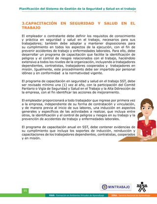 FAVA - Formación en Ambientes Virtuales de Aprendizaje SENA - Servicio Nacional de Aprendizaje
55
Planificación del Sistema de Gestión de la Seguridad y Salud en el trabajo
3.CAPACITACIÓN EN SEGURIDAD Y SALUD EN EL
TRABAJO
El empleador o contratante debe definir los requisitos de conocimiento
y práctica en seguridad y salud en el trabajo, necesarios para sus
trabajadores; también debe adoptar y mantener disposiciones para
su cumplimiento en todos los aspectos de la ejecución, con el fin de
prevenir accidentes de trabajo y enfermedades laborales. Para ello, debe
desarrollar un programa de capacitación que facilite la identificación de
peligros y el control de riesgos relacionados con el trabajo, haciéndolo
extensivo a todos los niveles de la organización, incluyendo a trabajadores
dependientes, contratistas, trabajadores cooperados y trabajadores en
misión. Igualmente, este procedimiento debe ser impartido por personal
idóneo y en conformidad a la normatividad vigente.
El programa de capacitación en seguridad y salud en el trabajo SST, debe
ser revisado mínimo una (1) vez al año, con la participación del Comité
Paritario o Vigía de Seguridad y Salud en el Trabajo y la Alta Ddirección de
la empresa, con el fin identificar las acciones de mejoramiento.
El empleador proporcionará a todo trabajador que ingrese por primera vez
a la empresa, independiente de su forma de contratación y vinculación,
y de manera previa al inicio de sus labores, una inducción en aspectos
generales y específicos de las actividades a realizar, que incluya entre
otros, la identificación y el control de peligros y riesgos en su trabajo y la
prevención de accidentes de trabajo y enfermedades laborales.
El programa de capacitación anual en SST, debe contener evidencias de
su cumplimiento que incluya los soportes de inducción, reinducción y
capacitaciones de los trabajadores dependientes, contratistas, cooperados
y en misión.
 
