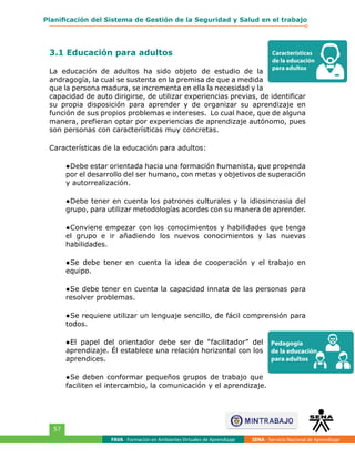 FAVA - Formación en Ambientes Virtuales de Aprendizaje SENA - Servicio Nacional de Aprendizaje
57
Planificación del Sistema de Gestión de la Seguridad y Salud en el trabajo
3.1 Educación para adultos
La educación de adultos ha sido objeto de estudio de la
andragogía, la cual se sustenta en la premisa de que a medida
que la persona madura, se incrementa en ella la necesidad y la
capacidad de auto dirigirse, de utilizar experiencias previas, de identificar
su propia disposición para aprender y de organizar su aprendizaje en
función de sus propios problemas e intereses. Lo cual hace, que de alguna
manera, prefieran optar por experiencias de aprendizaje autónomo, pues
son personas con características muy concretas.
Características de la educación para adultos:
●	Debe estar orientada hacia una formación humanista, que propenda
por el desarrollo del ser humano, con metas y objetivos de superación
y autorrealización.
●	Debe tener en cuenta los patrones culturales y la idiosincrasia del
grupo, para utilizar metodologías acordes con su manera de aprender.
●	Conviene empezar con los conocimientos y habilidades que tenga
el grupo e ir añadiendo los nuevos conocimientos y las nuevas
habilidades.
●	Se debe tener en cuenta la idea de cooperación y el trabajo en
equipo.
●	Se debe tener en cuenta la capacidad innata de las personas para
resolver problemas.
●	Se requiere utilizar un lenguaje sencillo, de fácil comprensión para
todos.
●	El papel del orientador debe ser de “facilitador” del
aprendizaje. Él establece una relación horizontal con los
aprendices.
●	Se deben conformar pequeños grupos de trabajo que
faciliten el intercambio, la comunicación y el aprendizaje.
Características
de la educación
para adultos
Pedagogía
de la educación
para adultos
 