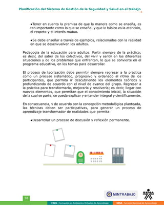 FAVA - Formación en Ambientes Virtuales de Aprendizaje SENA - Servicio Nacional de Aprendizaje
58
Planificación del Sistema de Gestión de la Seguridad y Salud en el trabajo
●	Tener en cuenta la premisa de que la manera como se enseña, es
tan importante como lo que se enseña, y que lo básico es la atención,
el respeto y el interés mutuo.
●	Se debe enseñar a través de ejemplos, relacionados con la realidad
en que se desenvuelven los adultos.
Pedagogía de la educación para adultos: Partir siempre de la práctica;
es decir, del saber de los colectivos, del vivir y sentir en las diferentes
situaciones y de los problemas que enfrentan, lo que se convierte en el
programa educativo, en los temas para desarrollar.
El proceso de teorización debe permitir siempre regresar a la práctica
como un proceso sistemático, progresivo y ordenado al ritmo de los
participantes, que permita ir descubriendo los elementos teóricos y
profundizando de acuerdo con el nivel de avance del grupo. Regresar a
la práctica para transformarla, mejorarla y resolverla; es decir, llegar con
nuevos elementos, que permitan que el conocimiento inicial, la situación
de la cual se parte, se pueda explicar y entender integral y científicamente.
En consecuencia, y de acuerdo con la concepción metodológica planteada,
las técnicas deben ser participativas, para generar un proceso de
aprendizaje transformador de realidades que permita:
●	Desarrollar un proceso de discusión y reflexión permanente.
S
PV
 