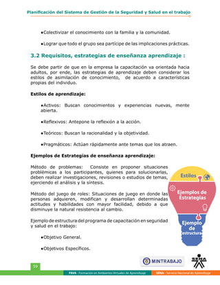 FAVA - Formación en Ambientes Virtuales de Aprendizaje SENA - Servicio Nacional de Aprendizaje
59
Planificación del Sistema de Gestión de la Seguridad y Salud en el trabajo
●	Colectivizar el conocimiento con la familia y la comunidad.
●	Lograr que todo el grupo sea partícipe de las implicaciones prácticas.
3.2 Requisitos, estrategias de enseñanza aprendizaje :
Se debe partir de que en la empresa la capacitación va orientada hacia
adultos, por ende, las estrategias de aprendizaje deben considerar los
estilos de asimilación de conocimiento, de acuerdo a características
propias del individuo.
Estilos de aprendizaje:
●	Activos: Buscan conocimientos y experiencias nuevas, mente
abierta.
●	Reflexivos: Antepone la reflexión a la acción.
●	Teóricos: Buscan la racionalidad y la objetividad.
●	Pragmáticos: Actúan rápidamente ante temas que los atraen.
Ejemplos de Estrategias de enseñanza aprendizaje:
Método de problemas: Consiste en proponer situaciones
problémicas a los participantes, quienes para solucionarlas,
deben realizar investigaciones, revisiones o estudios de temas,
ejerciendo el análisis y la síntesis.
Método del juego de roles: Situaciones de juego en donde las
personas adquieren, modifican y desarrollan determinadas
actitudes y habilidades con mayor facilidad, debido a que
disminuye la natural resistencia al cambio.
Ejemplo de estructura del programa de capacitación en seguridad
y salud en el trabajo:
●	Objetivo General.
●	Objetivos Específicos.
Estilos
Ejemplos de
Estrategias
Ejemplo
de
estructura
 