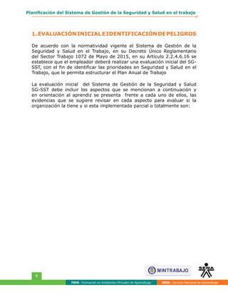 FAVA - Formación en Ambientes Virtuales de Aprendizaje SENA - Servicio Nacional de Aprendizaje
6
Planificación del Sistema de Gestión de la Seguridad y Salud en el trabajo
1.EVALUACIÓNINICIALEIDENTIFICACIÓNDEPELIGROS
De acuerdo con la normatividad vigente el Sistema de Gestión de la
Seguridad y Salud en el Trabajo, en su Decreto Único Reglamentario
del Sector Trabajo 1072 de Mayo de 2015, en su Artículo 2.2.4.6.16 se
establece que el empleador deberá realizar una evaluación inicial del SG-
SST, con el fin de identificar las prioridades en Seguridad y Salud en el
Trabajo, que le permita estructurar el Plan Anual de Trabajo
La evaluación inicial del Sistema de Gestión de la Seguridad y Salud
SG-SST debe incluir los aspectos que se mencionan a continuación y
en orientación al aprendiz se presenta frente a cada uno de ellos, las
evidencias que se sugiere revisar en cada aspecto para evaluar si la
organización la tiene y si esta implementada parcial o totalmente son:
 