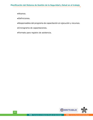 FAVA - Formación en Ambientes Virtuales de Aprendizaje SENA - Servicio Nacional de Aprendizaje
60
Planificación del Sistema de Gestión de la Seguridad y Salud en el trabajo
●	Alcance.
●	Definiciones.
●	Responsables del programa de capacitación en ejecución y recursos.
●	Cronograma de capacitaciones.
●	Formato para registro de asistencia.
 