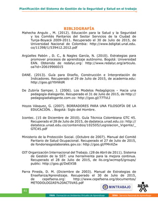BIBLIOGRAFÍA
FAVA - Formación en Ambientes Virtuales de Aprendizaje SENA - Servicio Nacional de Aprendizaje
61
Planificación del Sistema de Gestión de la Seguridad y Salud en el trabajo
Mahecha Angulo , M. (2012). Educación para la Salud y la Seguridad
y los Comités Paritarios del Sector Servicios de la Ciudad de
Tunja-Boyacá 2009-2011. Recuperado el 30 de Julio de 2015, de
Universidad Nacional de Colombia: http://www.bdigital.unal.edu.
co/11398/1/539412.2012.pdf
Argüelles Pabón , D. C., & Nagles García, N. (2010). Estrategias para
promover procesos de aprendizaje autónomo. Bogotá: Universidad
EAN. Obtenido de redalyc.org: http://www.redalyc.org/articulo.
oa?id=20619966015
DANE. (2013). Guía para Diseño, Construcción e Interpretación de
Indicadores. Recuperado el 29 de Julio de 2015, de academia.edu:
http://goo.gl/YtHWdR
De Zubiría Samper, J. (2006). Los Modelos Pedagógicos - Hacia una
pedagogía dialogante. Recuperado el 31 de Julio de 2015, de http://
pedagogiadialogante.com.co: http://goo.gl/77TVLI
Hoyos Vásquez, G. (2007). BORRADORES PARA UNA FILOSOFÍA DE LA
EDUCACIÓN. . Bogotá: Siglo del Hombre.
Icontec. (15 de Diciembre de 2010). Guía Técnica Colombiana GTC 45.
Recuperado el 28 de Julio de 2015, de dadateca.unad.edu.co: http://
datateca.unad.edu.co/contenidos/102505/Legislacion_Vigente/_
GTC45.pdf
Ministerio de la Protección Social. (Octubre de 2007). Manual del Comité
Paritario de Salud Ocupacional. Recuperado el 27 de Julio de 2015,
de fondoriesgoslaborales.gov.co: http://goo.gl/FMnXZw
OIT Organización Internacional del Trabajo. (28 de Abril de 2011). Sistema
de Gestión de la SST: una herramienta para la mejora continua.
Recuperado el 28 de Julio de 2015, de ilo.org/wcmsp5/groups/
public: http://goo.gl/DeEX5B
Parra Pineda, D. M. (Diciembre de 2003). Manual de Estrategias de
Enseñanza/Aprendizaje. Recuperado el 30 de Julio de 2015,
de cepefsena.org: http://www.cepefsena.org/documentos/
METODOLOGIAS%20ACTIVAS.pdf
 