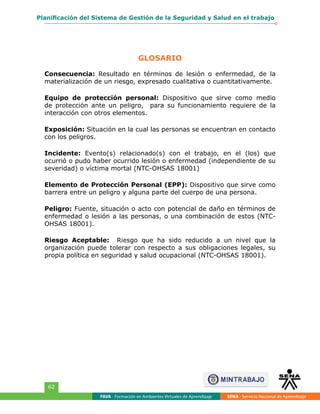 GLOSARIO
FAVA - Formación en Ambientes Virtuales de Aprendizaje SENA - Servicio Nacional de Aprendizaje
62
Planificación del Sistema de Gestión de la Seguridad y Salud en el trabajo
Consecuencia: Resultado en términos de lesión o enfermedad, de la
materialización de un riesgo, expresado cualitativa o cuantitativamente.
Equipo de protección personal: Dispositivo que sirve como medio
de protección ante un peligro, para su funcionamiento requiere de la
interacción con otros elementos.
Exposición: Situación en la cual las personas se encuentran en contacto
con los peligros.
Incidente: Evento(s) relacionado(s) con el trabajo, en el (los) que
ocurrió o pudo haber ocurrido lesión o enfermedad (independiente de su
severidad) o víctima mortal (NTC-OHSAS 18001)
Elemento de Protección Personal (EPP): Dispositivo que sirve como
barrera entre un peligro y alguna parte del cuerpo de una persona.
Peligro: Fuente, situación o acto con potencial de daño en términos de
enfermedad o lesión a las personas, o una combinación de estos (NTC-
OHSAS 18001).
Riesgo Aceptable: Riesgo que ha sido reducido a un nivel que la
organización puede tolerar con respecto a sus obligaciones legales, su
propia política en seguridad y salud ocupacional (NTC-OHSAS 18001).
 