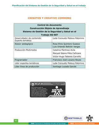 CREDITOS Y CREATIVE COMMONS
FAVA - Formación en Ambientes Virtuales de Aprendizaje SENA - Servicio Nacional de Aprendizaje
63
Planificación del Sistema de Gestión de la Seguridad y Salud en el trabajo
Control de documento
Construcción Objeto de Aprendizaje
Sistema de Gestión de la Seguridad y Salud en el
Trabajo SG-SST
Desarrollador de contenido
Experto temático
Lyda Consuelo Mateus Palomino
Asesor pedagógico Rosa Elvia Quintero Guasca
Luis Orlando Beltrán Vargas
Producción Multimedia Catalina Martinez Avila
Maryed Ileana Pitta Cañizare
Victor Hugo Tabares Carreño
Programador Francisco José Lizcano Reyes
Líder expertos temáticos Lyda Consuelo Mateus Palomino
Líder línea de producción Santiago Lozada Garcés
 
