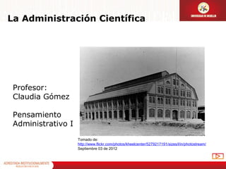 La Administración Científica




 Profesor:
 Claudia Gómez

 Pensamiento
 Administrativo I
                    Tomado de:
                    http://www.flickr.com/photos/kheelcenter/5279217191/sizes/l/in/photostream/
                    Septiembre 03 de 2012
 
