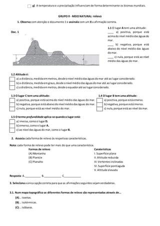 g) A temperatura e a precipitação influenciam de forma determinante os biomas mundiais.
GRUPO II - MEIO NATURAL: relevo
1. Observa com atenção o documento 1 e assinala com um X a afirmação correta.
Doc. 1
1.1 O lugar A tem uma altitude:
____ a) positiva, porque está
acimado nível médiodaságuasdo
mar.
____ b) negativa, porque está
abaixo do nível médio das águas
do mar.
____ c) nula, porque está ao nível
médio das águas do mar.
1.2 Altitude é:
a) a distância,medidaemmetros,desdeonível médiodaságuasdomar até ao lugar considerado.
b) a distância,medidaemgraus,desde onível médiodaságuasdomar até ao lugarconsiderado.
c) a distância,medidaemmetros,desdeoequadoraté ao lugarconsiderado.
1.3 O lugar C tem uma altitude: 1.4 O lugar B tem uma altitude:
a) positiva, porque está acima do nível médio das águas do mar. a) positiva,porque estáemerso.
b) negativa,porque estáabaixodonível médiodaságuas do mar. b) negativa,porque estáimerso.
c) nula, porque está ao nível médio do mar. c) nula,porque estáao nível domar.
1.5 O termo profundidadeaplica-se quandoo lugar está:
a) imerso,comoo lugarD.
b) emerso,comoo lugar A.
c) ao nível das águasdo mar, como o lugar B.
2. Associa cada forma de relevo às respetivas características.
Nota: cada forma de relevo pode ter mais do que uma característica.
Formas de relevo
(A) Montanha
(B) Planície
(C) Planalto
Caraterísticas
I. Superfície plana
II.Altitude reduzida
III.Vertentesinclinadas
IV.Superfície pontiaguda
V.Altitude elevada
Resposta: A.___________ B.____________ C____________
3. Selecionaaúnica opçãocorreta para que as afirmaçõesseguintessejamverdadeiras.
3.1. Num mapa topográfico as diferentes formas de relevo são representadas através de…
(A)… isoetas.
(B)… isotérmicas.
(C)… isóbaras.
 