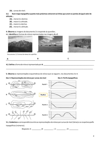 4
(D)… curvas de nível.
3.2. Num mapa topográfico quanto mais próximas estiveremaslinhas que unem os pontos de igual valor de
altitude…
(A)… menoré o declive.
(B)… maior é a altitude.
(C)… maior é o declive.
(D)… menoré a altitude.
4. Observa as imagens do documento 2 e responde às questões.
4.1. Identifica as formas do relevo representadas nas imagens A a C.
A B C
A B C
4.2. Define aformade relevo representadaporA._______________________________________________________
_______________________________________________________________________________________________
5. Observa as representações esquemáticas do relevo que se seguem, nos documentos 3 e 4.
Doc 3- Representaçõesdorelevopor curvas de nível Doc 4- Perfistopográficos
5.1. Estabelece acorrespondênciaentreasrepresentaçõesdorelevoporcurvasde nível (letras) e osrespetivosperfis
topográficos (números).
Resposta: A- __________ ;B- __________ ; C- __________ ; D- __________
Documento 2 | Formas de relevo da superfície
terrestre
Perfil 2
 