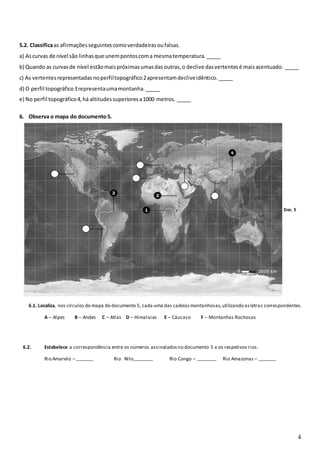 4
5.2. Classificaas afirmaçõesseguintescomoverdadeirasoufalsas.
a) Ascurvas de nível são linhasque unempontoscoma mesmatemperatura._____
b) Quando as curvasde nível estãomaispróximasumasdasoutras,o declive dasvertentesé maisacentuado. _____
c) As vertentesrepresentadasnoperfiltopográfico2apresentamdecliveidêntico._____
d) O perfil topográfico3representaumamontanha._____
e) No perfil topográfico4,há altitudessuperioresa1000 metros. _____
6. Observa o mapa do documento5.
Doc. 5
6.1. Localiza, nos círculos do mapa do documento 5, cada uma das cadeiasmontanhosas,utilizando asletras correspondentes.
A – Alpes B – Andes C – Atlas D – Himalaias E – Cáucaso F – Montanhas Rochosas
6.2. Estabelece a correspondência entre os números assinaladosno documento 5 e os respetivos rios.
Rio Amarelo – _______ Rio Nilo________ Rio Congo – ________ Rio Amazonas – _______
 