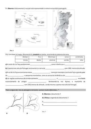 7-. Observa o documento 6, na qual está representado o relevo no território português.
Doc. 6
7.1. Com base no mapa, documento 6, completa os textos, recorrendo às palavras da caixa.
Alentejo Pico Monchique serras acidentadas
Estrela Marão planícies vulcões altas
a) A norte do rio Tejo predominam _________________________, como o Gerês ou o _______________________.
b) O pontomais alto de Portugal continental é a serra da _______________________, com 1993 metrosde altitude.
c) A sul dorioTejoencontramosvastas______________________, comoporexemploaLezíriadoTejoe grandeparte
do ___________________, e pequenas montanhas, como as serras da Arrábida ou de ___________________.
d) As regiõesautónomassão tendencialmente ______________________ e _______________________, resultando
essencialmente de antigos ______________________, destacando-se, nos Açores, a montanha do
______________________, com 2351 metros de altitude, sendo mesmo o ponto mais alto de Portugal.
“Sem a água dos rios as paisagens terrestres seriam muito diferentes…”
A B
8. Observa o documento 7.
8.1 Efetua a legenda do documento 7.
A_________________________________________
B_________________________________________
Doc. 7
 