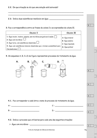 2.2. Em que situação se diz que uma solução está saturada?
___________________________________________________________________
___________________________________________________________________
2.3. Indica duas substâncias insolúveis em água. ___________________________
3. Faz a correspondência entre as frases da coluna I e as expressões da coluna II.
COLUNA I COLUNA II
1- Água incolor, inodora, insípida, sem micróbios prejudiciais à saúde.
2- Água com micróbios.
3- Água turva, com substâncias dissolvidas.
4- Água com substâncias minerais dissolvidas que a tornam aconselhável para
fins medicinais.
A- Água mineral
B- Água salobra
C- Água inquinada
D- Água potável
4. Os esquemas A, B, C e D da figura representam processos de tratamento da água.
4.1. Faz corresponder a cada letra o nome do processo de tratamento da água.
A - _________________________ C - _________________________
B - _________________________ D - _________________________
4.2. Indica o processo que utilizarias para cada uma das seguintes situações:
 Água com micróbios - ________________________________________________
Ficha de Avaliação de Ciências da Natureza Pág. 2 de 6
8
8
6
6
.
Transporte:
8
8
6
6
.
Transporte:
8
8
6
4
2
4
3
 