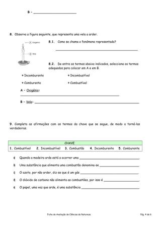 B – _______________________
8. Observa a figura seguinte, que representa uma vela a arder.
8.1. Como se chama o fenómeno representado?
____________________________________________
8.2. De entre os termos abaixo indicados, selecciona os termos
adequados para colocar em A e em B.
Incomburente Incombustível
Comburente Combustível
A – Oxigénio:
_____________________________________________________
B – Vela: ________________________________________________________
9. Completa as afirmações com os termos da chave que se segue, de modo a torná-las
verdadeiras.
CHAVE
1. Combustível 2. Incombustível 3. Combustão 4. Incomburente 5. Comburente
a)a) Quando a madeira arde está a ocorrer uma ________________________________.
b)b) Uma substância que alimenta uma combustão denomina-se _____________________.
c)c) O azoto, por não arder, diz-se que é um gás _______________________________.
d)d) O dióxido de carbono não alimenta as combustões, por isso é ___________________.
e)e) O papel, uma vez que arde, é uma substância _______________________________.
Ficha de Avaliação de Ciências da Natureza Pág. 4 de 6
 