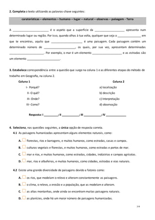 2-B
2. Completa o texto utilizando as palavras-chave seguintes:
caraterísticas – elementos – humano – lugar – natural – observas – paisagem - Terra
A _______________________ é o aspeto que a superfície da ___________________ apresenta num
determinado lugar ou região. Por isso, quando olhas à tua volta, qualquer que seja o _______________ em
que te encontras, aquilo que ____________________ é uma paisagem. Cada paisagem contém um
determinado número de ____________________, os quais, por sua vez, apresentam determinadas
______________________. Por exemplo, o mar é um elemento ___________________ e as estradas são
um elemento _____________________.
3. Estabelece correspondência entre a questão que surge na coluna 1 e as diferentes etapas do método de
trabalho em Geograﬁa, na coluna 2.
Coluna 1 Coluna 2
I- Porquê? a) localização
II- O quê? b) descrição
III- Onde? c) Interpretação
IV- Como? d) observação
Resposta: I _________; II ___________; III ___________; IV _____________
4. Seleciona, nas questões seguintes, a única opção de resposta correta.
4.1 As paisagens humanizadas apresentam alguns elementos naturais, como:
A. florestas, rios e barragens, e muitos humanos, como estradas, casas e campos.
B. culturas vegetais e florestas, e muitos humanos, como estradas e portos de mar.
C. mar e rios, e muitos humanos, como estradas, cidades, indústrias e campos agrícolas.
D. mar, rios e albufeiras, e muitos humanos, como cidades, estradas e vias naturais.
4.2 Existe uma grande diversidade de paisagens devido a fatores como:
A. os rios, que modelam o relevo e alteram constantemente as paisagens.
B. o clima, o relevo, a erosão e a população, que as modelam e alteram.
C. as altas montanhas, onde ainda se encontram muitas paisagens naturais.
D. as planícies, onde há um maior número de paisagens humanizadas.
 