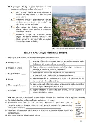 3-B
4.3 A paisagem da Fig. 2 pode considerar-se uma
paisagem multifuncional. Esta afirmação é
A. falsa, porque apenas se pode observar a
periferia de uma cidade – é uma paisagem
quase urbana.
B. verdadeira, porque se pode observar, além de
um bairro urbano, outro a ser construído e,
mais longe, campos agrícolas.
C. falsa, porque se observa uma paisagem
urbana, apenas com funções e atividades
económicas urbanas.
D. verdadeira, porque se observam várias
funções: residencial urbana (construção em
altura), um bairro a ser construído, um parque
industrial e campos agrícolas.
TEMA II- A REPRESENTAÇÃO DA SUPERFÍCIE TERRESTRE
1. Indica, para cada alínea, o número da afirmação que lhe corresponde.
a. Globo terrestre _____
1. Oferece informação muito precisa sobre a superfície terrestre e são
indispensáveis para a moderna cartografia.
b. Imagem de satélite_____
2. Representa uma pequena área commuita informação sobre as ruas e
os espaços comerciais,culturais, de lazer, etc.
c. Fotografia aérea _____
3. São captadas em altitude, na vertical, por uma aeronave
e servem de base à elaboração de mapas detalhados.
d. Planta _____ 4. Representa todos os continentes num plano, com alguma distorção
da sua forma e dimensão relativa.
e. Mapa topográfico_____
5. Apresenta muita informação sobre uma pequena região, incluindo o
relevo, representado por curvas de nível.
f. Planisfério _____ 6. Representa todos os continentes com a forma, posição geográfica e
dimensão relativa corretas.
2. Seleciona, na chave, a representação da superfície terrestre mais adequada para as seguintes situações.
a. O estudo da localização da posição dos continentes e oceanos.______________________
b. Representar uma área de um concelho, identificando povoações, vias de
comunicação, cursos de água, praias, topos do relevo, a altitude com curvas de nível,
entre outros elementos.____________________________________________
c. Conhecer a nebulosidade da atmosfera e o sentido de deslocação das nuvens, em
grande altitude._____________________________________________________
d. Realizar um percurso turístico numa cidade. _____________________________________
Fig. 2 Vista a partir docasteloda cidadede CasteloBranco.
• Planta
urbana
• Imagem de
satélite
• Mapa
topográfico
• Globo
terrestre
 