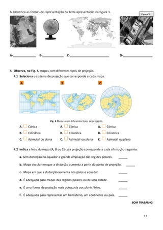 4-B
3. Identifica as formas de representação da Terra apresentadas na figura 3.
A-______________ B-_____________ C-________________________ D-__________________
4. Observa, na Fig. 4, mapas com diferentes tipos de projeção.
4.1 Seleciona o sistema de projeção que corresponde a cada mapa.
Fig. 4 Mapas com diferentes tipos de projeção.
A. Cónica
B. Cilíndrica
C. Azimutal ou plana
A. Cónica
B. Cilíndrica
C. Azimutal ou plana
A. Cónica
B. Cilíndrica
C. Azimutal ou plana
4.2 Indica a letra do mapa (A, B ou C) cuja projeção corresponde a cada afirmação seguinte.
a. Sem distorção no equador e grande ampliação das regiões polares. ______
b. Mapa circular em que a distorção aumenta a partir do ponto de projeção. ______
c. Mapa em que a distorção aumenta nos polos e equador. ______
d. É adequada para mapas das regiões polares ou de uma cidade. ______
e. É uma forma de projeção mais adequada aos planisférios. ______
f. É adequada para representar um hemisfério, um continente ou país. ______
BOM TRABALHO!
A B C
Figura 3
 