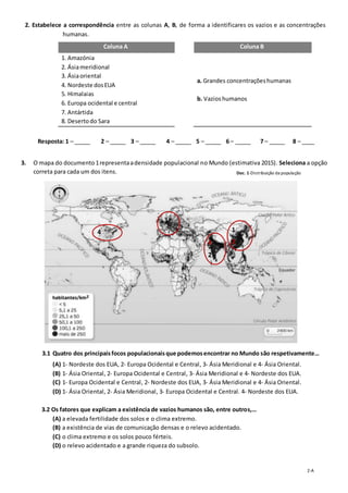 2-A
2. Estabelece a correspondência entre as colunas A, B, de forma a identificares os vazios e as concentrações
humanas.
Coluna A Coluna B
1. Amazónia
2. Ásiameridional
3. Ásiaoriental
4. Nordeste dosEUA
5. Himalaias
6. Europa ocidental e central
7. Antártida
8. Desertodo Sara
a. Grandes concentraçõeshumanas
b. Vazioshumanos
Resposta: 1 – _____ 2 – _____ 3 – _____ 4 – _____ 5 – _____ 6 – _____ 7 – _____ 8 – ____
3. O mapa do documento 1representaadensidade populacional no Mundo (estimativa 2015). Seleciona a opção
correta para cada um dos itens.
3.1 Quatro dos principaisfocos populacionaisque podemosencontrar no Mundo são respetivamente…
(A) 1- Nordeste dos EUA, 2- Europa Ocidental e Central, 3- Ásia Meridional e 4- Ásia Oriental.
(B) 1- Ásia Oriental, 2- Europa Ocidental e Central, 3- Ásia Meridional e 4- Nordeste dos EUA.
(C) 1- Europa Ocidental e Central, 2- Nordeste dos EUA, 3- Ásia Meridional e 4- Ásia Oriental.
(D) 1- Ásia Oriental, 2- Ásia Meridional, 3- Europa Ocidental e Central. 4- Nordeste dos EUA.
2. 3.2 Os fatores que explicam a existência de vazios humanos são, entre outros,…
(A) a elevada fertilidade dos solos e o clima extremo.
(B) a existência de vias de comunicação densas e o relevo acidentado.
(C) o clima extremo e os solos pouco férteis.
(D) o relevo acidentado e a grande riqueza do subsolo.
4
3
4
2
1
2
Doc. 1-Distribuição da população
mundial.
 