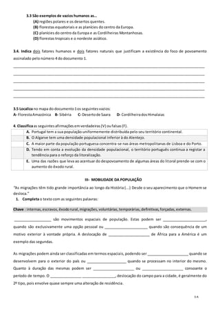 3-A
3. 3.3 São exemplos de vazios humanos as…
(A) regiões polares e os desertos quentes.
(B) florestas equatoriais e as planícies do centro da Europa.
(C) planícies do centro da Europa e as Cordilheiras Montanhosas.
(D) florestas tropicais e o nordeste asiático.
3.4. Indica dois fatores humanos e dois fatores naturais que justificam a existência do foco de povoamento
assinalado pelo número 4 do documento 1.
_______________________________________________________________________________________________
_______________________________________________________________________________________________
_______________________________________________________________________________________________
_______________________________________________________________________________________________
_______________________________________________________________________________________________
3.5 Localiza no mapa do documento1os seguintesvazios:
A- FlorestaAmazónica B- Sibéria C- Desertode Saara D- CordilheiradosHimalaias
4. Classificaas seguintesafirmações emverdadeiras(V) oufalsas(F).
A. Portugal tem a sua população uniformemente distribuída pelo seu território continental.
B. O Algarve tem uma densidade populacional inferior à do Alentejo.
C. A maior parte da população portuguesa concentra-se nas áreas metropolitanas de Lisboa e do Porto.
D. Tendo em conta a evolução da densidade populacional, o território português continua a registar a
tendência para o reforço da litoralização.
E. Uma das razões que leva ao acentuar do despovoamento de algumas áreas do litoral prende-se com o
aumento do êxodo rural.
III- MOBILIDADE DA POPULAÇÃO
“As migrações têm tido grande importância ao longo da História (...) Desde o seu aparecimento que o Homem se
desloca.”
1. Completa o texto com as seguintes palavras:
Chave : internas,escravos,êxodorural,migrações,voluntárias,temporárias,definitivas,forçadas,externas.
___________________ são movimentos espaciais de população. Estas podem ser ______________________,
quando são exclusivamente uma opção pessoal ou ______________________ quando são consequência de um
motivo exterior à vontade própria. A deslocação de _____________________ de África para a América é um
exemplo das segundas.
As migrações podem ainda ser classificadas em termos espaciais, podendo ser _____________________ quando se
desenvolvem para o exterior do país ou ____________________ quando se processam no interior do mesmo.
Quanto à duração das mesmas podem ser _____________________ ou _____________________ consoante o
período de tempo. O ________________ _________________, deslocação do campo para a cidade, é geralmente do
2º tipo, pois envolve quase sempre uma alteração de residência.
 