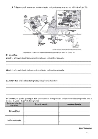 5-A
5. O documento 2 representa os destinos dos emigrantes portugueses, no início do século XXI.
Documento 2- Destinos dos emigrantes portugueses, no início do século XXI
5.1 Identifica.
a) os três principais destinos intracontinentais dos emigrantes nacionais.
_______________________________________________________________________________________________
_______________________________________________________________________________________________
b) os três principais destinos intercontinentais dos emigrantes nacionais.
_______________________________________________________________________________________________
_______________________________________________________________________________________________
5.2. Refere duas caraterísticas da migração portuguesanaatualidade.
_______________________________________________________________________________________________
_______________________________________________________________________________________________
_______________________________________________________________________________________________
_______________________________________________________________________________________________
6 – Enumera, no quadro que segue, duas consequências demográficas e socioeconómicas das migrações, para as
áreas de chegada e de partida de migrantes.
Consequências das
migrações:
Áreas de partida Áreas de chegada
Demográficas:
- -
- -
Socioeconómicas:
- -
- -
BOM TRABALHO!
 