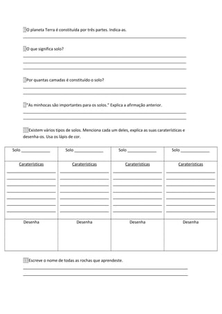 6.O planeta Terra é constituída por três partes. Indica-as.
________________________________________________________________________________
7.O que significa solo?
________________________________________________________________________________
________________________________________________________________________________
________________________________________________________________________________
8.Por quantas camadas é constituído o solo?
________________________________________________________________________________
________________________________________________________________________________
9.”As minhocas são importantes para os solos.” Explica a afirmação anterior.
________________________________________________________________________________
________________________________________________________________________________
10.Existem vários tipos de solos. Menciona cada um deles, explica as suas caraterísticas e
desenha-os. Usa os lápis de cor.
Solo _____________ Solo _____________ Solo _____________ Solo _____________
Caraterísticas
______________________
______________________
______________________
______________________
______________________
______________________
______________________
Caraterísticas
______________________
______________________
______________________
______________________
______________________
______________________
______________________
Caraterísticas
______________________
______________________
______________________
______________________
______________________
______________________
______________________
Caraterísticas
______________________
______________________
______________________
______________________
______________________
______________________
______________________
Desenha Desenha Desenha Desenha
11.Escreve o nome de todas as rochas que aprendeste.
__________________________________________________________________________
__________________________________________________________________________
 
